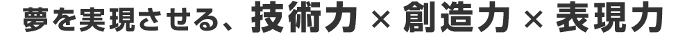 夢を実現させる、技術力 × 創造力 × 表現力