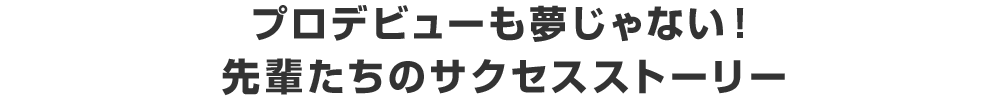 プロデビューも夢じゃない！ 先輩たちのサクセスストーリー