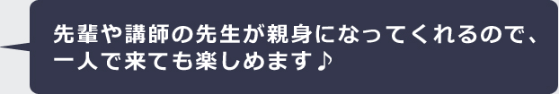 先輩や講師の先生が親身になってくれるので、一人で来ても楽しめます♪