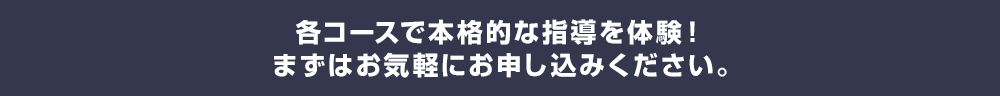 各コースで本格的な指導を体験！まずはお気軽にお申し込みください。
